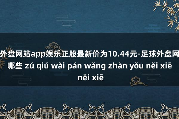 足球外盘网站app娱乐正股最新价为10.44元-足球外盘网站有哪些 zú qiú wài pán wǎng zhàn yǒu něi xiē