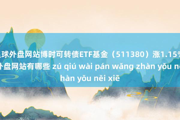 足球外盘网站博时可转债ETF基金（511380）涨1.15%-足球外盘网站有哪些 zú qiú wài pán wǎng zhàn yǒu něi xiē